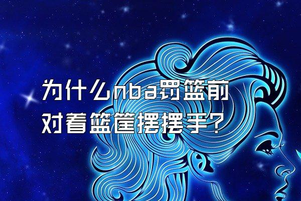 为什么nba罚篮前对着篮筐摆摆手？